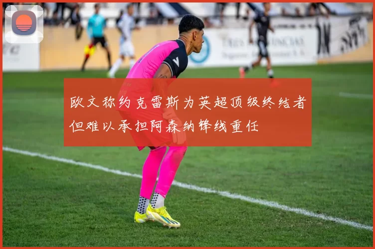 欧文称约克雷斯为英超顶级终结者但难以承担阿森纳锋线重任