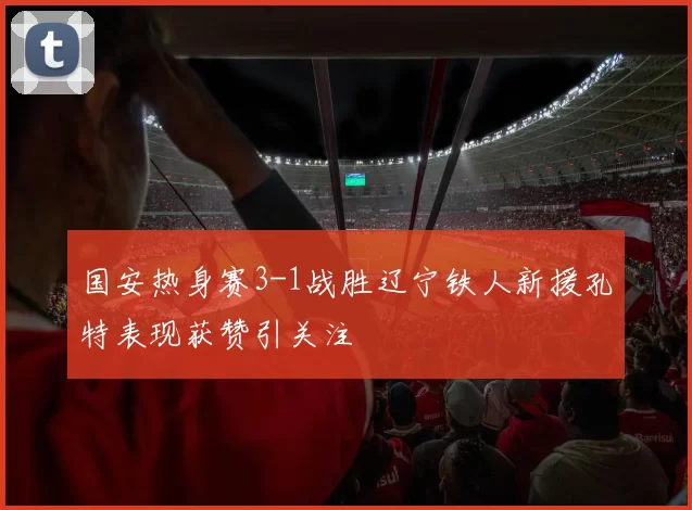 国安热身赛3-1战胜辽宁铁人新援孔特表现获赞引关注