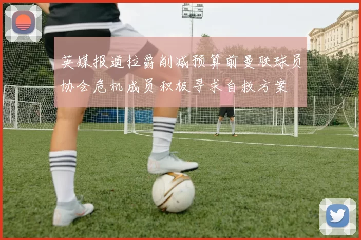 英媒报道拉爵削减预算前曼联球员协会危机成员积极寻求自救方案