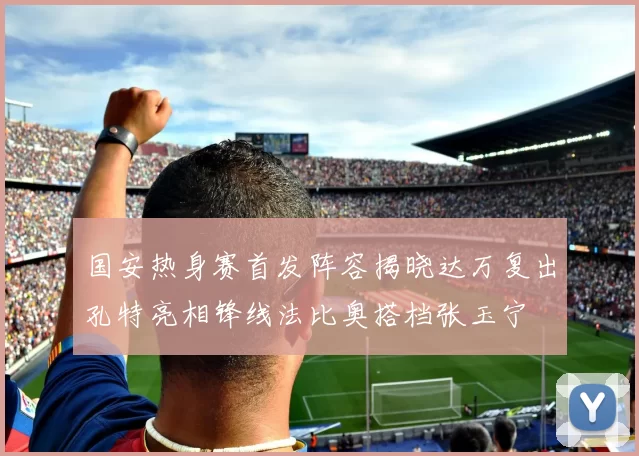 国安热身赛首发阵容揭晓达万复出孔特亮相锋线法比奥搭档张玉宁