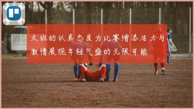 文班的认真态度为比赛增添活力与激情展现年轻气盛的无限可能