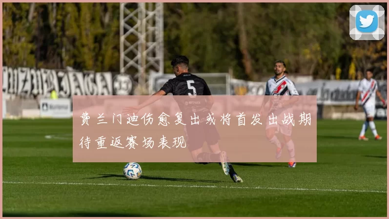 费兰门迪伤愈复出或将首发出战期待重返赛场表现