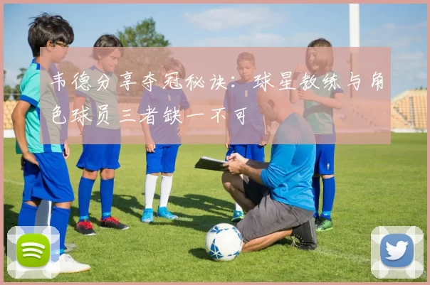 韦德分享夺冠秘诀：球星教练与角色球员三者缺一不可