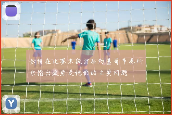 如何在比赛末段打乱约基奇节奏科尔指出疲劳是他们的主要问题