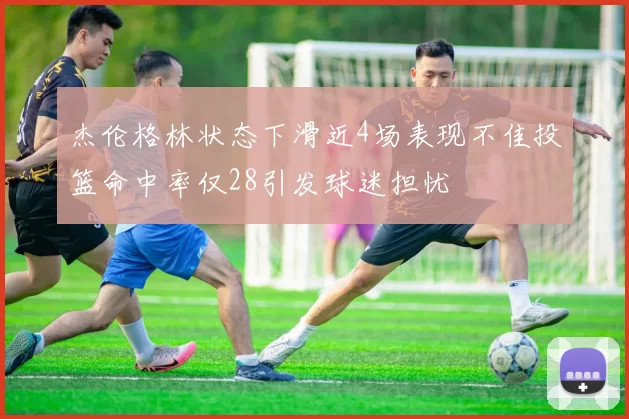 杰伦格林状态下滑近4场表现不佳投篮命中率仅28引发球迷担忧