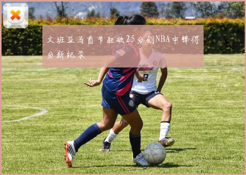文班亚马首节狂砍25分创NBA中锋得分新纪录