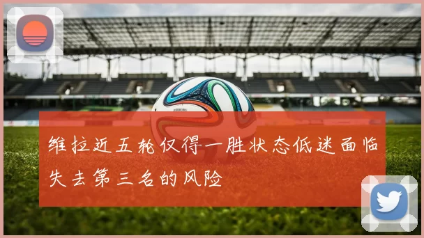 维拉近五轮仅得一胜状态低迷面临失去第三名的风险