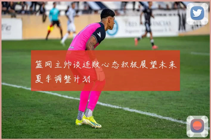 篮网主帅谈连败心态积极展望未来夏季调整计划