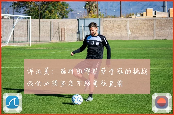 评论员：面对阻碍巴萨夺冠的挑战我们必须坚定不移勇往直前