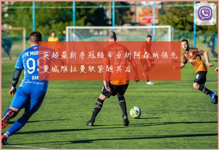 英超最新夺冠赔率分析阿森纳领先曼城维拉曼联紧随其后
