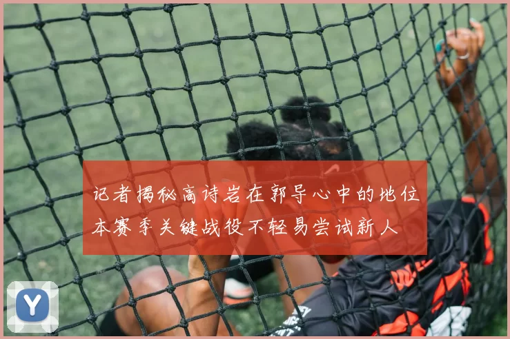 记者揭秘高诗岩在郭导心中的地位本赛季关键战役不轻易尝试新人
