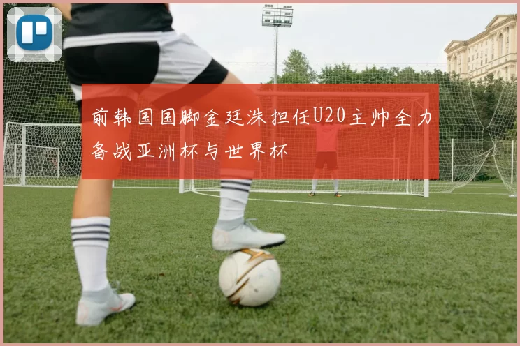 前韩国国脚金廷洙担任U20主帅全力备战亚洲杯与世界杯