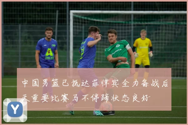 中国男篮已抵达菲律宾全力备战后天重要比赛马不停蹄状态良好