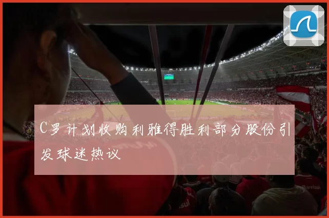 C罗计划收购利雅得胜利部分股份引发球迷热议