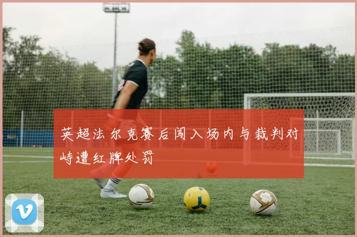 英超法尔克赛后闯入场内与裁判对峙遭红牌处罚