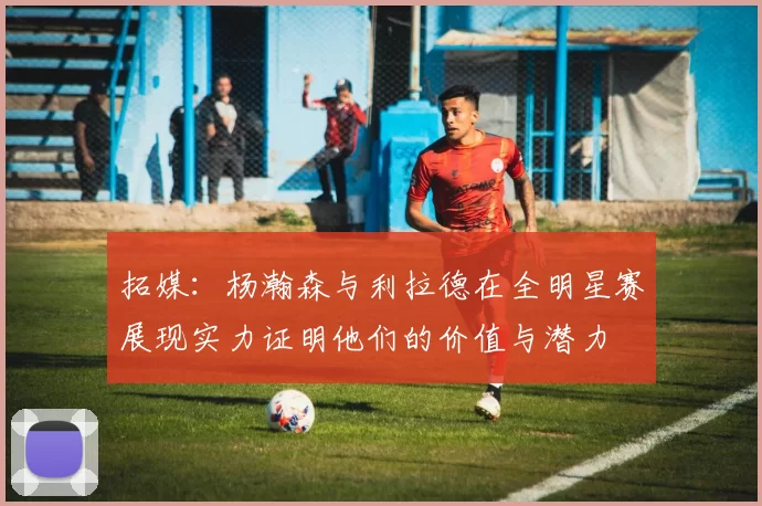 拓媒：杨瀚森与利拉德在全明星赛展现实力证明他们的价值与潜力