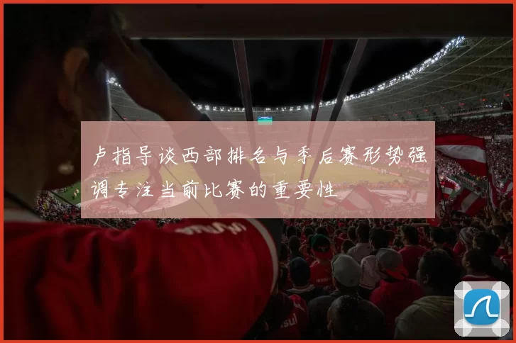 卢指导谈西部排名与季后赛形势强调专注当前比赛的重要性