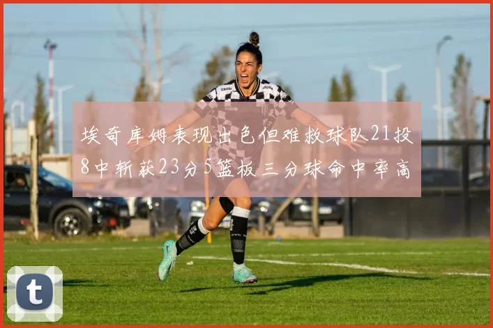 埃奇库姆表现出色但难救球队21投8中斩获23分5篮板三分球命中率高达45