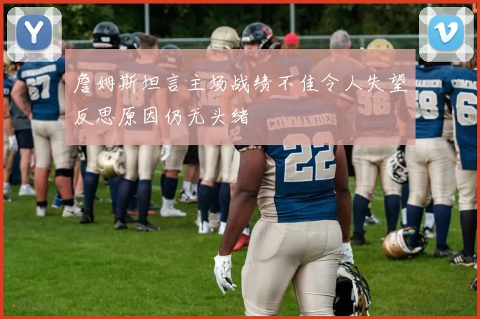 詹姆斯坦言主场战绩不佳令人失望反思原因仍无头绪
