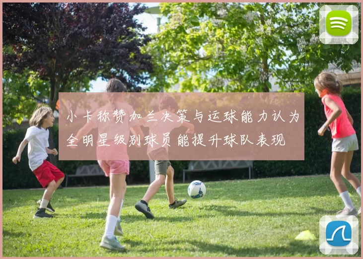 小卡称赞加兰决策与运球能力认为全明星级别球员能提升球队表现