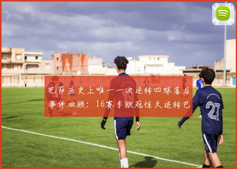巴萨历史上唯一一次逆转四球落后事件回顾：16赛季欧冠惊天逆转巴黎