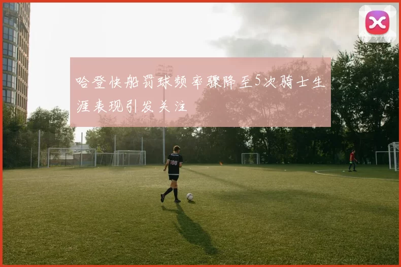 哈登快船罚球频率骤降至5次骑士生涯表现引发关注