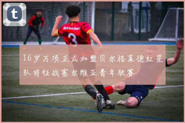 16岁万项正式加盟贝尔格莱德红星队将征战塞尔维亚青年联赛