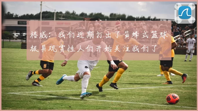 格威：我们近期打出了黄蜂式篮球极具观赏性人们开始关注我们了