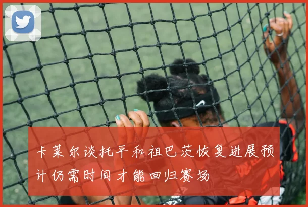 卡莱尔谈托平和祖巴茨恢复进展预计仍需时间才能回归赛场