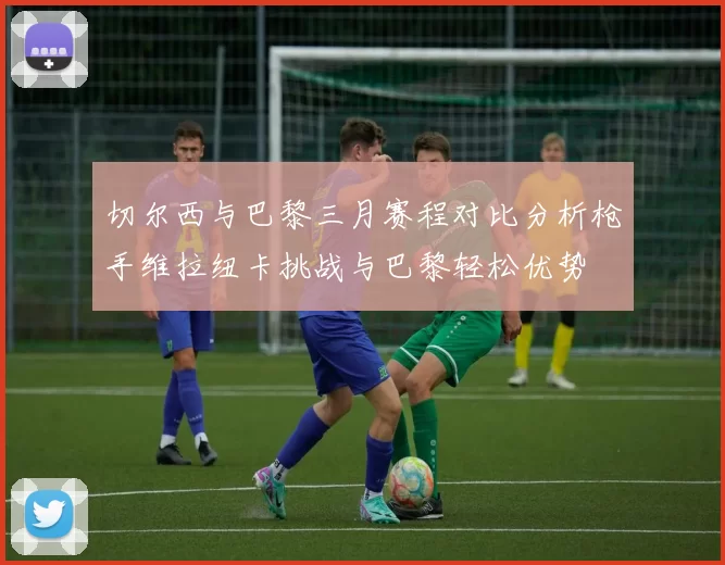 切尔西与巴黎三月赛程对比分析枪手维拉纽卡挑战与巴黎轻松优势