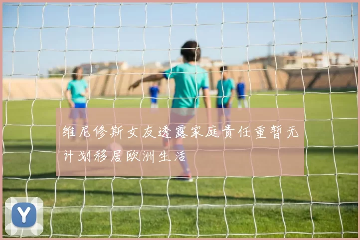 维尼修斯女友透露家庭责任重暂无计划移居欧洲生活