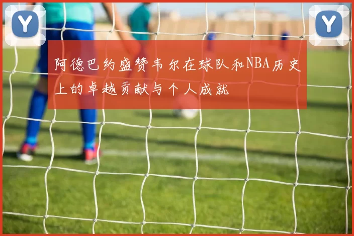 阿德巴约盛赞韦尔在球队和NBA历史上的卓越贡献与个人成就