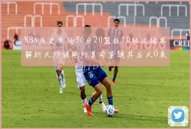 NBA历史单场30分20篮板10助攻榜单解析大帅领跑约基奇紧随其后大O表现不俗