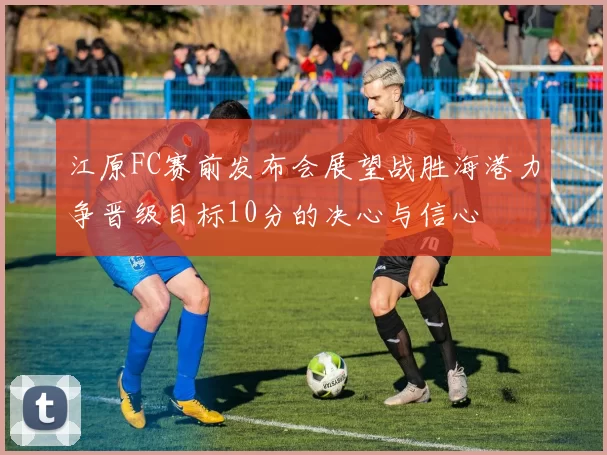 江原FC赛前发布会展望战胜海港力争晋级目标10分的决心与信心