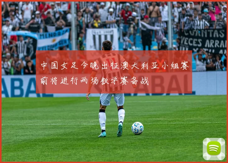 中国女足今晚出征澳大利亚小组赛前将进行两场教学赛备战