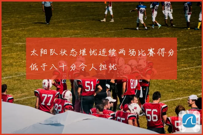 太阳队状态堪忧连续两场比赛得分低于八十分令人担忧