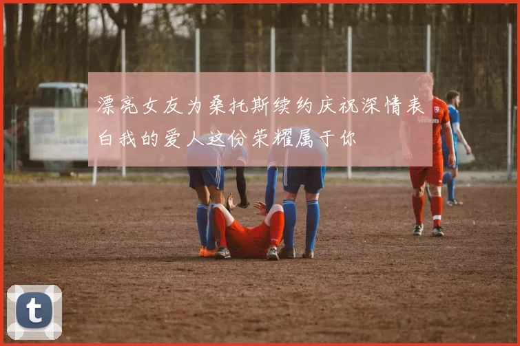漂亮女友为桑托斯续约庆祝深情表白我的爱人这份荣耀属于你