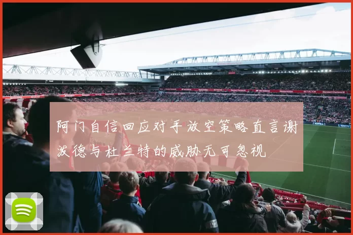 阿门自信回应对手放空策略直言谢泼德与杜兰特的威胁无可忽视